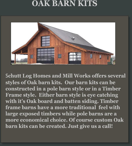 Schutt Log Homes and Mill Works offers several styles of Oak barn kits.  Our barn kits can be constructed in a pole barn style or in a Timber Frame style.  Either barn style is eye catching with it’s Oak board and batten siding. Timber frame barns have a more traditional  feel with large exposed timbers while pole barns are a more economical choice. Of course custom Oak barn kits can be created. Just give us a call!     OAK BARN KITS