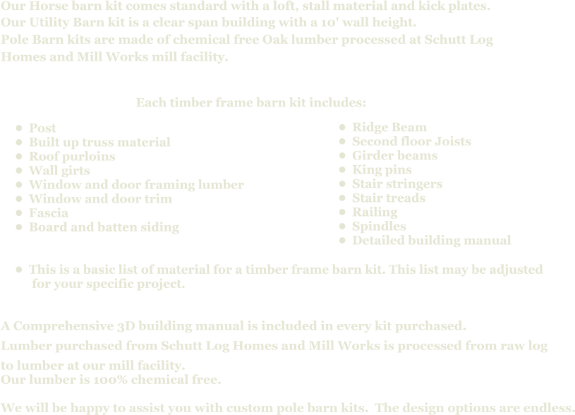 Our Horse barn kit comes standard with a loft, stall material and kick plates. Our Utility Barn kit is a clear span building with a 10' wall height. Pole Barn kits are made of chemical free Oak lumber processed at Schutt Log  Homes and Mill Works mill facility.                 A Comprehensive 3D building manual is included in every kit purchased. Lumber purchased from Schutt Log Homes and Mill Works is processed from raw log  to lumber at our mill facility. Our lumber is 100% chemical free.    We will be happy to assist you with custom pole barn kits.  The design options are endless.  Each timber frame barn kit includes:      •	Post •	Built up truss material •	Roof purloins •	Wall girts •	Window and door framing lumber •	Window and door trim •	Fascia  •	Board and batten siding •	This is a basic list of material for a timber frame barn kit. This list may be adjusted  for your specific project.        •	Ridge Beam •	Second floor Joists •	Girder beams •	King pins •	Stair stringers •	Stair treads •	Railing •	Spindles •	Detailed building manual