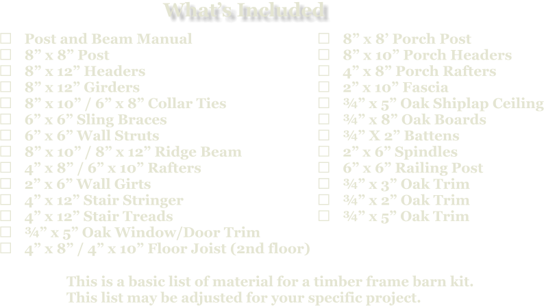 This is a basic list of material for a timber frame barn kit. This list may be adjusted for your specific project.  	Post and Beam Manual 	8” x 8” Post 	8” x 12” Headers 	8” x 12” Girders 	8” x 10” / 6” x 8” Collar Ties 	6” x 6” Sling Braces 	6” x 6” Wall Struts 	8” x 10” / 8” x 12” Ridge Beam 	4” x 8” / 6” x 10” Rafters 	2” x 6” Wall Girts 	4” x 12” Stair Stringer 	4” x 12” Stair Treads 	¾” x 5” Oak Window/Door Trim 	4” x 8” / 4” x 10” Floor Joist (2nd floor)   	8” x 8’ Porch Post 	8” x 10” Porch Headers 	4” x 8” Porch Rafters 	2” x 10” Fascia 	¾” x 5” Oak Shiplap Ceiling 	¾” x 8” Oak Boards 	¾” X 2” Battens 	2” x 6” Spindles 	6” x 6” Railing Post 	¾” x 3” Oak Trim 	¾” x 2” Oak Trim 	¾” x 5” Oak Trim What’s Included