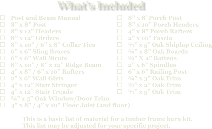 This is a basic list of material for a timber frame barn kit. This list may be adjusted for your specific project.  	Post and Beam Manual 	8” x 8” Post 	8” x 12” Headers 	8” x 12” Girders 	8” x 10” / 6” x 8” Collar Ties 	6” x 6” Sling Braces 	6” x 6” Wall Struts 	8” x 10” / 8” x 12” Ridge Beam 	4” x 8” / 6” x 10” Rafters 	2” x 6” Wall Girts 	4” x 12” Stair Stringer 	4” x 12” Stair Treads 	¾” x 5” Oak Window/Door Trim 	4” x 8” / 4” x 10” Floor Joist (2nd floor)   	8” x 8’ Porch Post 	8” x 10” Porch Headers 	4” x 8” Porch Rafters 	2” x 10” Fascia 	¾” x 5” Oak Shiplap Ceiling 	¾” x 8” Oak Boards 	¾” X 2” Battens 	2” x 6” Spindles 	6” x 6” Railing Post 	¾” x 3” Oak Trim 	¾” x 2” Oak Trim 	¾” x 5” Oak Trim What’s Included