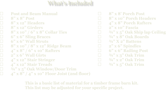 This is a basic list of material for a timber frame barn kit. This list may be adjusted for your specific project.  	Post and Beam Manual 	8” x 8” Post 	8” x 12” Headers 	8” x 12” Girders 	8” x 10” / 6” x 8” Collar Ties 	6” x 6” Sling Braces 	6” x 6” Wall Struts 	8” x 10” / 8” x 12” Ridge Beam 	4” x 8” / 6” x 10” Rafters 	2” x 6” Wall Girts 	4” x 12” Stair Stringer 	4” x 12” Stair Treads 	¾” x 5” Oak Window/Door Trim 	4” x 8” / 4” x 10” Floor Joist (2nd floor)   	8” x 8’ Porch Post 	8” x 10” Porch Headers 	4” x 8” Porch Rafters 	2” x 10” Fascia 	¾” x 5” Oak Ship lap Ceiling 	¾” x 8” Oak Boards 	¾” X 2” Battens 	2” x 6” Spindles 	6” x 6” Railing Post 	¾” x 3” Oak Trim 	¾” x 2” Oak Trim 	¾” x 5” Oak Trim What’s Included