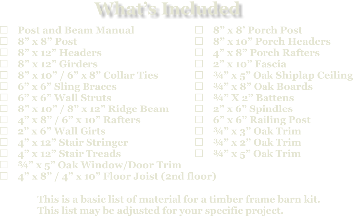 This is a basic list of material for a timber frame barn kit. This list may be adjusted for your specific project.  	Post and Beam Manual 	8” x 8” Post 	8” x 12” Headers 	8” x 12” Girders 	8” x 10” / 6” x 8” Collar Ties 	6” x 6” Sling Braces 	6” x 6” Wall Struts 	8” x 10” / 8” x 12” Ridge Beam 	4” x 8” / 6” x 10” Rafters 	2” x 6” Wall Girts 	4” x 12” Stair Stringer 	4” x 12” Stair Treads 	¾” x 5” Oak Window/Door Trim 	4” x 8” / 4” x 10” Floor Joist (2nd floor)   	8” x 8’ Porch Post 	8” x 10” Porch Headers 	4” x 8” Porch Rafters 	2” x 10” Fascia 	¾” x 5” Oak Shiplap Ceiling 	¾” x 8” Oak Boards 	¾” X 2” Battens 	2” x 6” Spindles 	6” x 6” Railing Post 	¾” x 3” Oak Trim 	¾” x 2” Oak Trim 	¾” x 5” Oak Trim What’s Included