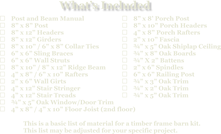 This is a basic list of material for a timber frame barn kit. This list may be adjusted for your specific project.  	Post and Beam Manual 	8” x 8” Post 	8” x 12” Headers 	8” x 12” Girders 	8” x 10” / 6” x 8” Collar Ties 	6” x 6” Sling Braces 	6” x 6” Wall Struts 	8” x 10” / 8” x 12” Ridge Beam 	4” x 8” / 6” x 10” Rafters 	2” x 6” Wall Girts 	4” x 12” Stair Stringer 	4” x 12” Stair Treads 	¾” x 5” Oak Window/Door Trim 	4” x 8” / 4” x 10” Floor Joist (2nd floor)   	8” x 8’ Porch Post 	8” x 10” Porch Headers 	4” x 8” Porch Rafters 	2” x 10” Fascia 	¾” x 5” Oak Shiplap Ceiling 	¾” x 8” Oak Boards 	¾” X 2” Battens 	2” x 6” Spindles 	6” x 6” Railing Post 	¾” x 3” Oak Trim 	¾” x 2” Oak Trim 	¾” x 5” Oak Trim What’s Included