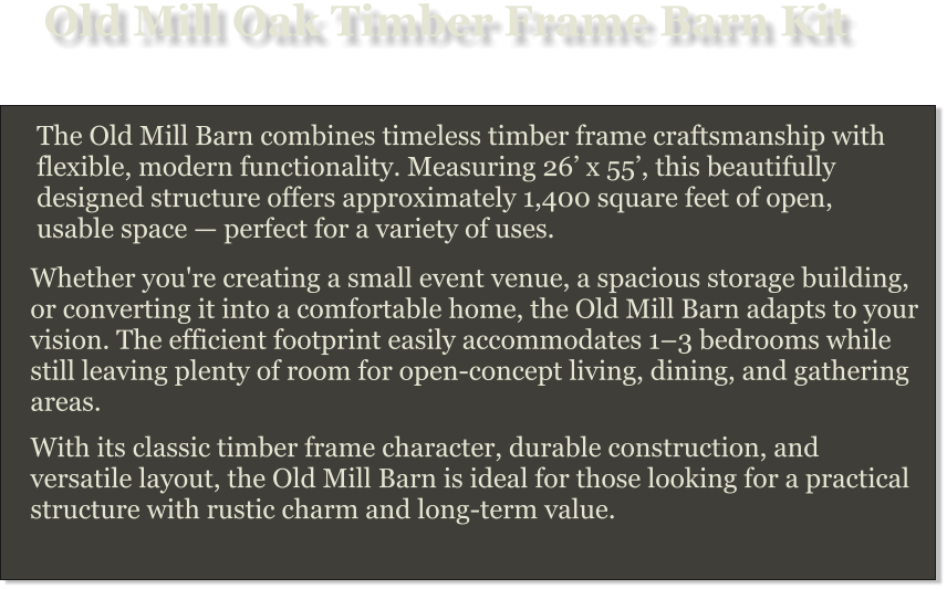 Old Mill Oak Timber Frame Barn Kit The Old Mill Barn combines timeless timber frame craftsmanship with flexible, modern functionality. Measuring 26’ x 55’, this beautifully designed structure offers approximately 1,400 square feet of open, usable space — perfect for a variety of uses. Whether you're creating a small event venue, a spacious storage building, or converting it into a comfortable home, the Old Mill Barn adapts to your vision. The efficient footprint easily accommodates 1–3 bedrooms while still leaving plenty of room for open-concept living, dining, and gathering areas. With its classic timber frame character, durable construction, and versatile layout, the Old Mill Barn is ideal for those looking for a practical structure with rustic charm and long-term value.