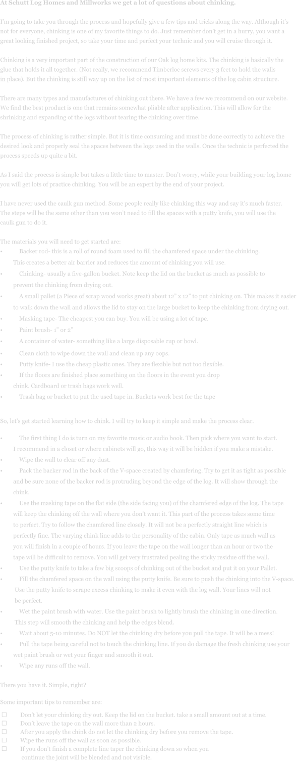 At Schutt Log Homes and Millworks we get a lot of questions about chinking.    I’m going to take you through the process and hopefully give a few tips and tricks along the way. Although it’s  not for everyone, chinking is one of my favorite things to do. Just remember don’t get in a hurry, you want a  great looking finished project, so take your time and perfect your technic and you will cruise through it.   Chinking is a very important part of the construction of our Oak log home kits. The chinking is basically the  glue that holds it all together. (Not really, we recommend Timberloc screws every 3 feet to hold the walls  in place). But the chinking is still way up on the list of most important elements of the log cabin structure.    There are many types and manufactures of chinking out there. We have a few we recommend on our website.   We find the best product is one that remains somewhat pliable after application. This will allow for the  shrinking and expanding of the logs without tearing the chinking over time.   The process of chinking is rather simple. But it is time consuming and must be done correctly to achieve the  desired look and properly seal the spaces between the logs used in the walls. Once the technic is perfected the  process speeds up quite a bit.   As I said the process is simple but takes a little time to master. Don’t worry, while your building your log home  you will get lots of practice chinking. You will be an expert by the end of your project.    I have never used the caulk gun method. Some people really like chinking this way and say it’s much faster.  The steps will be the same other than you won’t need to fill the spaces with a putty knife, you will use the  caulk gun to do it.   The materials you will need to get started are:  •	Backer rod- this is a roll of round foam used to fill the chamfered space under the chinking.           This creates a better air barrier and reduces the amount of chinking you will use.  •	Chinking- usually a five-gallon bucket. Note keep the lid on the bucket as much as possible to           prevent the chinking from drying out.  •	A small pallet (a Piece of scrap wood works great) about 12” x 12” to put chinking on. This makes it easier           to walk down the wall and allows the lid to stay on the large bucket to keep the chinking from drying out.  •	Masking tape- The cheapest you can buy. You will be using a lot of tape.  •	Paint brush- 1” or 2”  •	A container of water- something like a large disposable cup or bowl.   •	Clean cloth to wipe down the wall and clean up any oops.  •	Putty knife- I use the cheap plastic ones. They are flexible but not too flexible.  •	If the floors are finished place something on the floors in the event you drop           chink. Cardboard or trash bags work well.  •	Trash bag or bucket to put the used tape in. Buckets work best for the tape        So, let’s get started learning how to chink. I will try to keep it simple and make the process clear.   •	The first thing I do is turn on my favorite music or audio book. Then pick where you want to start.           I recommend in a closet or where cabinets will go, this way it will be hidden if you make a mistake.   •	Wipe the wall to clear off any dust.  •	Pack the backer rod in the back of the V-space created by chamfering. Try to get it as tight as possible           and be sure none of the backer rod is protruding beyond the edge of the log. It will show through the           chink.   •	Use the masking tape on the flat side (the side facing you) of the chamfered edge of the log. The tape           will keep the chinking off the wall where you don’t want it. This part of the process takes some time           to perfect. Try to follow the chamfered line closely. It will not be a perfectly straight line which is           perfectly fine. The varying chink line adds to the personality of the cabin. Only tape as much wall as           you will finish in a couple of hours. If you leave the tape on the wall longer than an hour or two the           tape will be difficult to remove. You will get very frustrated pealing the sticky residue off the wall.  •	Use the putty knife to take a few big scoops of chinking out of the bucket and put it on your Pallet.  •	Fill the chamfered space on the wall using the putty knife. Be sure to push the chinking into the V-space.            Use the putty knife to scrape excess chinking to make it even with the log wall. Your lines will not            be perfect. •	Wet the paint brush with water. Use the paint brush to lightly brush the chinking in one direction.            This step will smooth the chinking and help the edges blend.   •	Wait about 5-10 minutes. Do NOT let the chinking dry before you pull the tape. It will be a mess!  •	Pull the tape being careful not to touch the chinking line. If you do damage the fresh chinking use your           wet paint brush or wet your finger and smooth it out.  •	Wipe any runs off the wall.   There you have it. Simple, right?    Some important tips to remember are:   ➢	Don’t let your chinking dry out. Keep the lid on the bucket. take a small amount out at a time. ➢	Don’t leave the tape on the wall more than 2 hours. ➢	After you apply the chink do not let the chinking dry before you remove the tape.  ➢	Wipe the runs off the wall as soon as possible.  ➢	If you don’t finish a complete line taper the chinking down so when you                continue the joint will be blended and not visible.