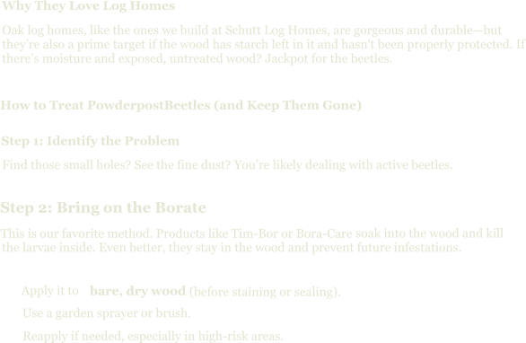 Why They Love Log Homes Oak log homes, like the ones we build at Schutt Log Homes, are gorgeous and durable—but they’re also a prime target if the wood has starch left in it and hasn't been properly protected. If there’s moisture and exposed, untreated wood? Jackpot for the beetles. How to Treat PowderpostBeetles (and Keep Them Gone) Step 1: Identify the Problem Find those small holes? See the fine dust? You’re likely dealing with active beetles. Step 2: Bring on the Borate This is our favorite method. Products like Tim-Bor or Bora-Care  soak into the wood and kill the larvae inside. Even better, they stay in the wood and prevent future infestations. Apply it to  bare, dry wood  (before staining or sealing). Use a garden sprayer or brush. Reapply if needed, especially in high-risk areas.