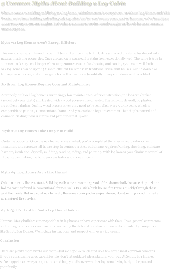 5 Common Myths About Building a Log Cabin When it comes to building and living in a log home, misinformation is everywhere. At Schutt Log Homes and Mill Works, we’ve been building and selling oak log cabin kits for over twenty years, and in that time, we’ve heard just about every myth you can imagine. Let’s take a moment to set the record straight on five of the most common misconceptions. Myth #1: Log Homes Aren’t Energy Efficient  This one comes up a lot—and it couldn’t be further from the truth. Oak is an incredibly dense hardwood with  natural insulating properties. Once an oak log is warmed, it retains heat exceptionally well. The same is true in  summer—oak stays cool longer when temperatures rise.In fact, heating and cooling systems in well-built  oak log homes can be up to 15% more efficient than those in traditional stick-built houses. Add in double or  triple-pane windows, and you’ve got a home that performs beautifully in any climate—even the coldest. Myth #2: Log Homes Require Constant Maintenance  A properly built oak log home is surprisingly low-maintenance. After construction, the logs are chinked  (sealed between joints) and treated with a wood preservative or sealer. That’s it—no drywall, no plaster,  no endless painting. Quality wood preservatives only need to be reapplied every 5 to 10 years, which is  comparable to painting a conventional home. And yes, cracks in logs are common—but they’re natural and  cosmetic. Sealing them is simple and part of normal upkeep. Myth #3: Log Homes Take Longer to Build  Quite the opposite! Once the oak log walls are stacked, you’ve completed the interior wall, exterior wall,  insulation, and structure all in one step.In contrast, a stick-built home requires framing, sheathing, moisture  barriers, insulation, drywall, mudding, sanding, siding, and painting. With log homes, you eliminate several of  those steps—making the build process faster and more efficient. Myth #4: Log Homes Are a Fire Hazard  Oak is naturally fire-resistant. Solid log walls slow down the spread of fire dramatically because they lack the hollow cavities found in conventional framed walls.In a stick-built house, fire travels quickly through these air-filled voids. But in a solid oak log wall, there are no air pockets—just dense, slow-burning wood that acts as a natural fire barrier. Myth #5: It’s Hard to Find a Log Home Builder  Not true. Many builders either specialize in log homes or have experience with them. Even general contractors  without log cabin experience can build one using the detailed construction manuals provided by companies  like Schutt Log Homes. We include instructions and support with every kit we sell. Conclusion  There are plenty more myths out there—but we hope we’ve cleared up a few of the most common concerns.  If you’re considering a log cabin lifestyle, don’t let outdated ideas stand in your way.At Schutt Log Homes,  we’re happy to answer your questions and help you discover whether log home living is right for you and  your family.