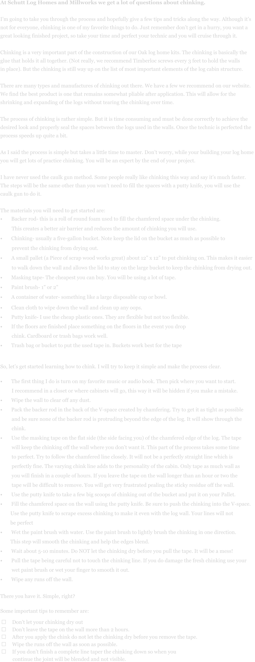 At Schutt Log Homes and Millworks we get a lot of questions about chinking.    I’m going to take you through the process and hopefully give a few tips and tricks along the way. Although it’s  not for everyone, chinking is one of my favorite things to do. Just remember don’t get in a hurry, you want a  great looking finished project, so take your time and perfect your technic and you will cruise through it.   Chinking is a very important part of the construction of our Oak log home kits. The chinking is basically the  glue that holds it all together. (Not really, we recommend Timberloc screws every 3 feet to hold the walls  in place). But the chinking is still way up on the list of most important elements of the log cabin structure.    There are many types and manufactures of chinking out there. We have a few we recommend on our website.   We find the best product is one that remains somewhat pliable after application. This will allow for the  shrinking and expanding of the logs without tearing the chinking over time.   The process of chinking is rather simple. But it is time consuming and must be done correctly to achieve the  desired look and properly seal the spaces between the logs used in the walls. Once the technic is perfected the  process speeds up quite a bit.   As I said the process is simple but takes a little time to master. Don’t worry, while your building your log home  you will get lots of practice chinking. You will be an expert by the end of your project.    I have never used the caulk gun method. Some people really like chinking this way and say it’s much faster.  The steps will be the same other than you won’t need to fill the spaces with a putty knife, you will use the  caulk gun to do it.   The materials you will need to get started are:  •	Backer rod- this is a roll of round foam used to fill the chamfered space under the chinking.           This creates a better air barrier and reduces the amount of chinking you will use.  •	Chinking- usually a five-gallon bucket. Note keep the lid on the bucket as much as possible to           prevent the chinking from drying out.  •	A small pallet (a Piece of scrap wood works great) about 12” x 12” to put chinking on. This makes it easier           to walk down the wall and allows the lid to stay on the large bucket to keep the chinking from drying out.  •	Masking tape- The cheapest you can buy. You will be using a lot of tape.  •	Paint brush- 1” or 2”  •	A container of water- something like a large disposable cup or bowl.   •	Clean cloth to wipe down the wall and clean up any oops.  •	Putty knife- I use the cheap plastic ones. They are flexible but not too flexible.  •	If the floors are finished place something on the floors in the event you drop           chink. Cardboard or trash bags work well.  •	Trash bag or bucket to put the used tape in. Buckets work best for the tape        So, let’s get started learning how to chink. I will try to keep it simple and make the process clear.   •	The first thing I do is turn on my favorite music or audio book. Then pick where you want to start.           I recommend in a closet or where cabinets will go, this way it will be hidden if you make a mistake.   •	Wipe the wall to clear off any dust.  •	Pack the backer rod in the back of the V-space created by chamfering. Try to get it as tight as possible           and be sure none of the backer rod is protruding beyond the edge of the log. It will show through the           chink.   •	Use the masking tape on the flat side (the side facing you) of the chamfered edge of the log. The tape           will keep the chinking off the wall where you don’t want it. This part of the process takes some time           to perfect. Try to follow the chamfered line closely. It will not be a perfectly straight line which is           perfectly fine. The varying chink line adds to the personality of the cabin. Only tape as much wall as           you will finish in a couple of hours. If you leave the tape on the wall longer than an hour or two the           tape will be difficult to remove. You will get very frustrated pealing the sticky residue off the wall.  •	Use the putty knife to take a few big scoops of chinking out of the bucket and put it on your Pallet.  •	Fill the chamfered space on the wall using the putty knife. Be sure to push the chinking into the V-space.          Use the putty knife to scrape excess chinking to make it even with the log wall. Your lines will not          be perfect  •	Wet the paint brush with water. Use the paint brush to lightly brush the chinking in one direction.          This step will smooth the chinking and help the edges blend.   •	Wait about 5-10 minutes. Do NOT let the chinking dry before you pull the tape. It will be a mess!  •	Pull the tape being careful not to touch the chinking line. If you do damage the fresh chinking use your           wet paint brush or wet your finger to smooth it out.  •	Wipe any runs off the wall.   There you have it. Simple, right?    Some important tips to remember are:   ➢	Don’t let your chinking dry out  ➢	Don’t leave the tape on the wall more than 2 hours.  ➢	After you apply the chink do not let the chinking dry before you remove the tape.  ➢	Wipe the runs off the wall as soon as possible.  ➢	If you don’t finish a complete line taper the chinking down so when you           continue the joint will be blended and not visible.