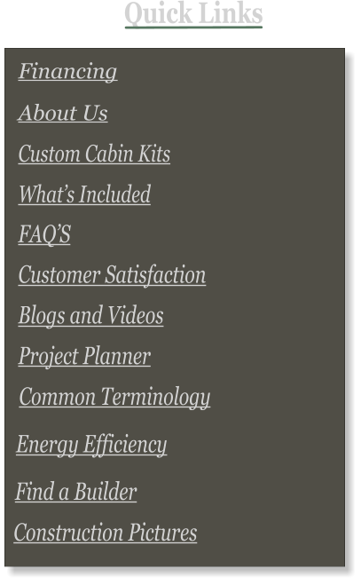 Quick Links   FAQ’S       Common Terminology  Custom Cabin Kits Financing  Customer Satisfaction Blogs and Videos Project Planner About Us  What’s Included       Energy Efficiency        Find a Builder        Construction Pictures
