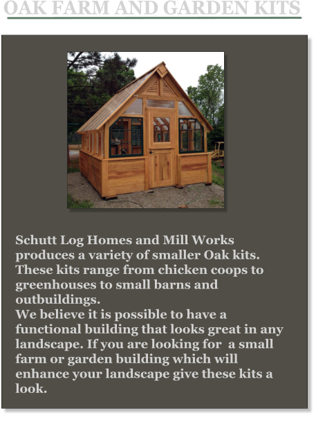 Schutt Log Homes and Mill Works produces a variety of smaller Oak kits. These kits range from chicken coops to greenhouses to small barns and outbuildings.  We believe it is possible to have a functional building that looks great in any landscape. If you are looking for  a small farm or garden building which will enhance your landscape give these kits a look. OAK FARM AND GARDEN KITS