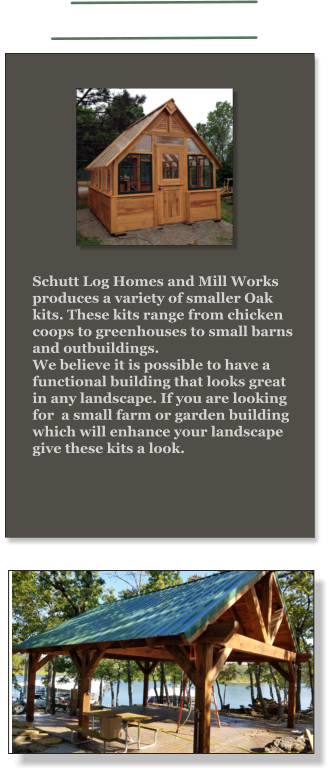 Schutt Log Homes and Mill Works produces a variety of smaller Oak kits. These kits range from chicken coops to greenhouses to small barns and outbuildings.  We believe it is possible to have a functional building that looks great in any landscape. If you are looking for  a small farm or garden building which will enhance your landscape give these kits a look.