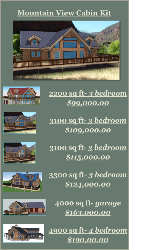 Mountain View Cabin Kit     2200 sq ft- 3 bedroom  $99,000.00    3300 sq ft- 3 bedroom  $124,000.00    4000 sq ft- garage  $163,000.00    4900 sq ft- 4 bedroom $190,00.00    3100 sq ft- 3 bedroom  $109,000.00 3100 sq ft- 3 bedroom  $115,000.00