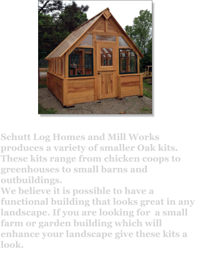 Schutt Log Homes and Mill Works produces a variety of smaller Oak kits. These kits range from chicken coops to greenhouses to small barns and outbuildings.  We believe it is possible to have a functional building that looks great in any landscape. If you are looking for  a small farm or garden building which will enhance your landscape give these kits a look.