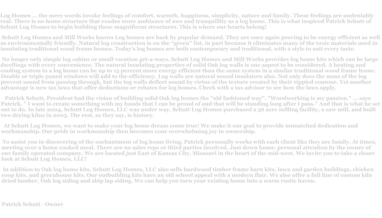 Log Homes ... the mere words invoke feelings of comfort, warmth, happiness, simplicity, nature and family. These feelings are undeniably real. There is no home structure that exudes more ambiance of awe and tranquillity as a log home. This is what inspired Patrick Schutt of  Schutt Log Homes to begin building these magnificent structures. This is where our hearts belong!  Schutt Log Homes and Mill Works knows Log homes are back by popular demand. They are once again proving to be energy efficient as well as environmentally friendly. Natural log construction is on the “green” list, in part because it eliminates many of the toxic materials used in insulating traditional wood frame homes. Today’s log homes are both contemporary and traditional, with a style to suit every taste.   No longer only simple log cabins or small vacation get-a-ways, Schutt Log Homes and Mill Works provides log home kits which can be large dwellings with every convenience. The natural insulating properties of solid Oak log walls is one aspect to be considered. A heating and cooling system in a log home can be up to 15 percent more energy efficient than the same system in a similar traditional wood frame home. Double or triple paned windows will add to the efficiency. Log walls are natural sound insulators also. Not only does the mass of the log prevent sound from passing through, but the log walls deflect sound by virtue of the texture created by their rippled contour. Yet another advantage is new tax laws that offer deductions or rebates for log homes. Check with a tax advisor to see how the laws apply.     Patrick Schutt, President had the vision of building solid Oak log homes the "old fashioned way". "Woodworking is my passion." ... says Patrick. " I want to create something with my hands that I can be proud of and that will be standing long after I pass." And that is what he set out to do. In late 2004, Schutt Log Homes, LLC was under way. Schutt Log Homes purchased a 56 acre milling facility, a saw mill, and built two drying kilns in 2005. The rest, as they say, is history.   At Schutt Log Homes, we want to make your log home dream come true! We make it our goal to provide unmatched dedication and workmanship. Our pride in workmanship then becomes your overwhelming joy in ownership.  To assist you in discovering of the enchantment of log home living, Patrick personally works with each client like they are family. At times, meeting over a home cooked meal. There are no sales reps or third parties involved. Just down home, personal attention by the owner of our family operated company. We are located just East of Kansas City, Missouri in the heart of the mid-west. We invite you to take a closer look at Schutt Log Homes, LLC!  In addition to Oak log home kits, Schutt Log Homes, LLC also sells hardwood timber frame barn kits, lawn and garden buildings, chicken coop kits, and greenhouse kits. Our outbuilding kits have an old school appeal with a modern flair. We also offer a full line of custom kiln dried lumber, Oak log siding and ship lap siding. We can help you turn your existing home into a warm rustic haven.  Patrick Schutt - Owner
