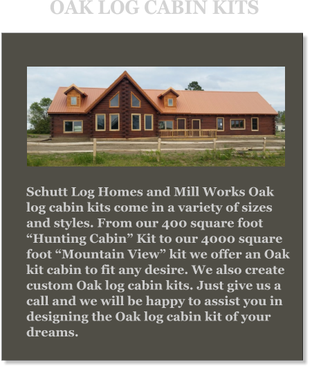 Schutt Log Homes and Mill Works Oak log cabin kits come in a variety of sizes and styles. From our 400 square foot “Hunting Cabin” Kit to our 4000 square foot “Mountain View” kit we offer an Oak kit cabin to fit any desire. We also create custom Oak log cabin kits. Just give us a call and we will be happy to assist you in designing the Oak log cabin kit of your dreams. OAK LOG CABIN KITS