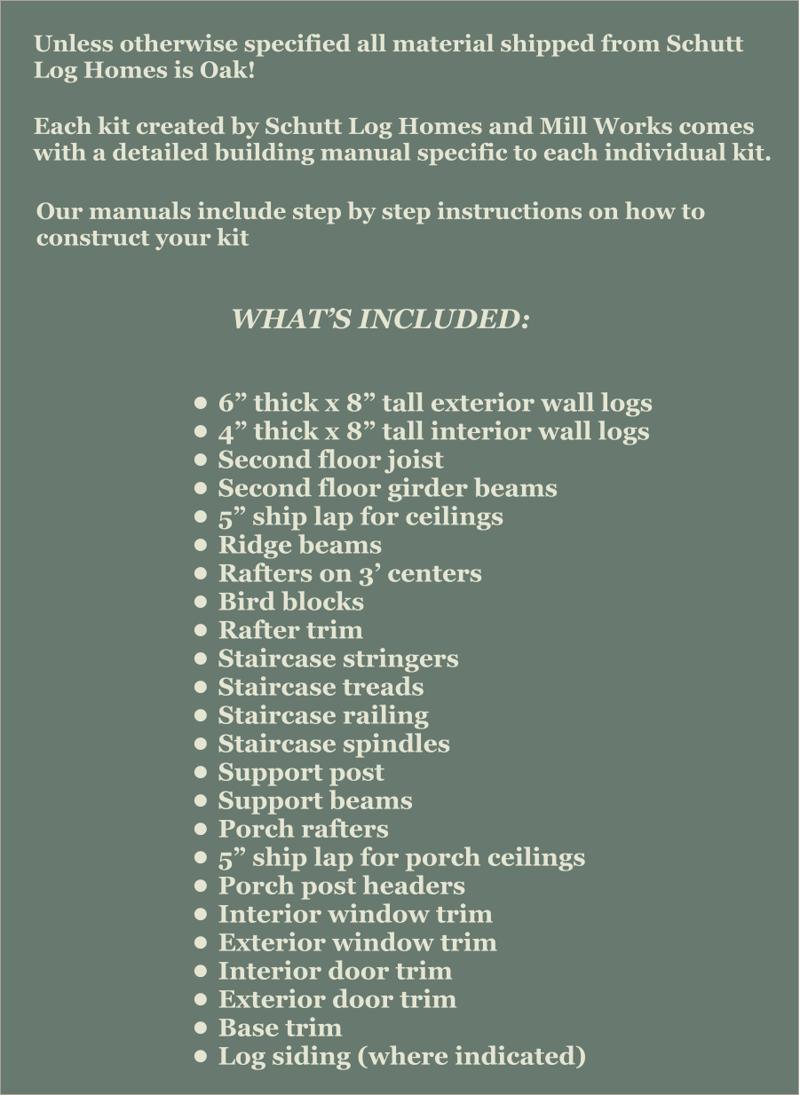 Unless otherwise specified all material shipped from Schutt Log Homes is Oak! Each kit created by Schutt Log Homes and Mill Works comes with a detailed building manual specific to each individual kit.   Our manuals include step by step instructions on how to construct your kit   WHAT’S INCLUDED: •	6” thick x 8” tall exterior wall logs •	4” thick x 8” tall interior wall logs •	Second floor joist •	Second floor girder beams •	5” ship lap for ceilings •	Ridge beams •	Rafters on 3’ centers •	Bird blocks •	Rafter trim •	Staircase stringers •	Staircase treads •	Staircase railing •	Staircase spindles •	Support post •	Support beams •	Porch rafters •	5” ship lap for porch ceilings •	Porch post headers •	Interior window trim •	Exterior window trim •	Interior door trim •	Exterior door trim •	Base trim •	Log siding (where indicated)