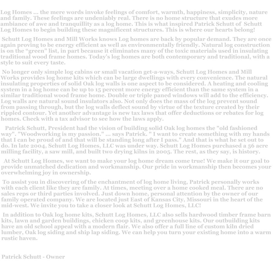 Log Homes ... the mere words invoke feelings of comfort, warmth, happiness, simplicity, nature and family. These feelings are undeniably real. There is no home structure that exudes more ambiance of awe and tranquillity as a log home. This is what inspired Patrick Schutt of  Schutt Log Homes to begin building these magnificent structures. This is where our hearts belong!  Schutt Log Homes and Mill Works knows Log homes are back by popular demand. They are once again proving to be energy efficient as well as environmentally friendly. Natural log construction is on the “green” list, in part because it eliminates many of the toxic materials used in insulating traditional wood frame homes. Today’s log homes are both contemporary and traditional, with a style to suit every taste.   No longer only simple log cabins or small vacation get-a-ways, Schutt Log Homes and Mill Works provides log home kits which can be large dwellings with every convenience. The natural insulating properties of solid Oak log walls is one aspect to be considered. A heating and cooling system in a log home can be up to 15 percent more energy efficient than the same system in a similar traditional wood frame home. Double or triple paned windows will add to the efficiency. Log walls are natural sound insulators also. Not only does the mass of the log prevent sound from passing through, but the log walls deflect sound by virtue of the texture created by their rippled contour. Yet another advantage is new tax laws that offer deductions or rebates for log homes. Check with a tax advisor to see how the laws apply.     Patrick Schutt, President had the vision of building solid Oak log homes the "old fashioned way". "Woodworking is my passion." ... says Patrick. " I want to create something with my hands that I can be proud of and that will be standing long after I pass." And that is what he set out to do. In late 2004, Schutt Log Homes, LLC was under way. Schutt Log Homes purchased a 56 acre milling facility, a saw mill, and built two drying kilns in 2005. The rest, as they say, is history.   At Schutt Log Homes, we want to make your log home dream come true! We make it our goal to provide unmatched dedication and workmanship. Our pride in workmanship then becomes your overwhelming joy in ownership.  To assist you in discovering of the enchantment of log home living, Patrick personally works with each client like they are family. At times, meeting over a home cooked meal. There are no sales reps or third parties involved. Just down home, personal attention by the owner of our family operated company. We are located just East of Kansas City, Missouri in the heart of the mid-west. We invite you to take a closer look at Schutt Log Homes, LLC!  In addition to Oak log home kits, Schutt Log Homes, LLC also sells hardwood timber frame barn kits, lawn and garden buildings, chicken coop kits, and greenhouse kits. Our outbuilding kits have an old school appeal with a modern flair. We also offer a full line of custom kiln dried lumber, Oak log siding and ship lap siding. We can help you turn your existing home into a warm rustic haven.  Patrick Schutt - Owner